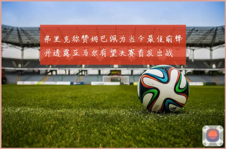 弗里克称赞姆巴佩为当今最佳前锋并透露亚马尔有望决赛首发出战