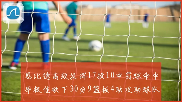恩比德高效发挥17投10中罚球命中率极佳砍下30分9篮板4助攻助球队获胜