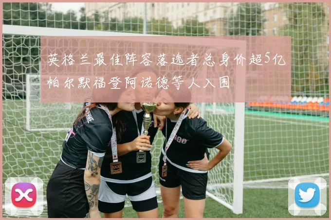 英格兰最佳阵容落选者总身价超5亿帕尔默福登阿诺德等人入围