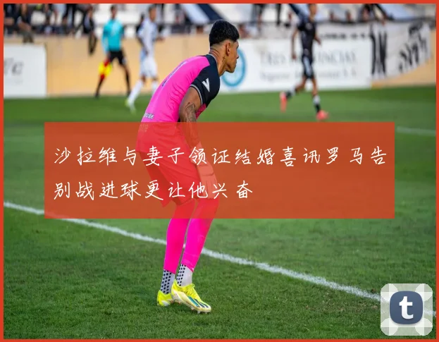 沙拉维与妻子领证结婚喜讯罗马告别战进球更让他兴奋