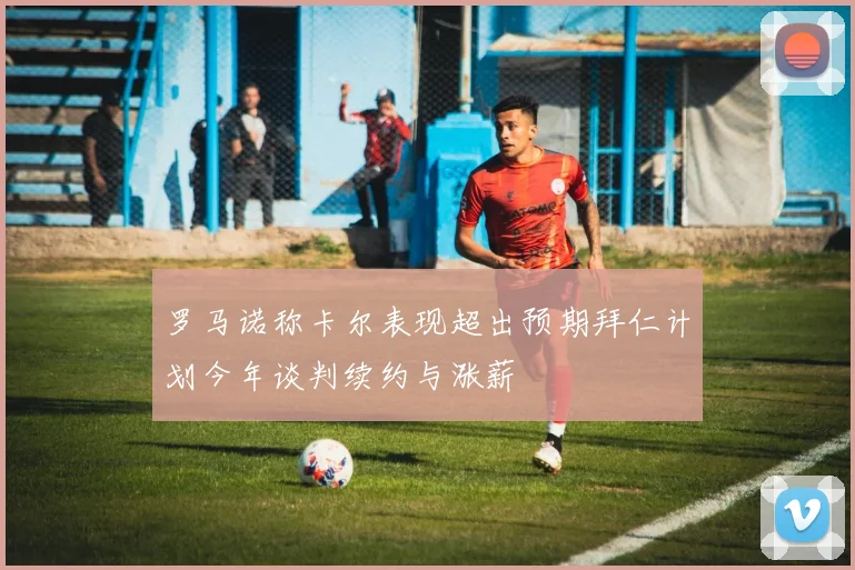 罗马诺称卡尔表现超出预期拜仁计划今年谈判续约与涨薪