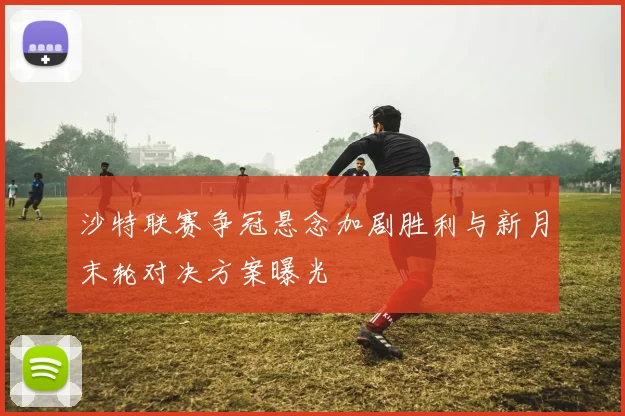 沙特联赛争冠悬念加剧胜利与新月末轮对决方案曝光