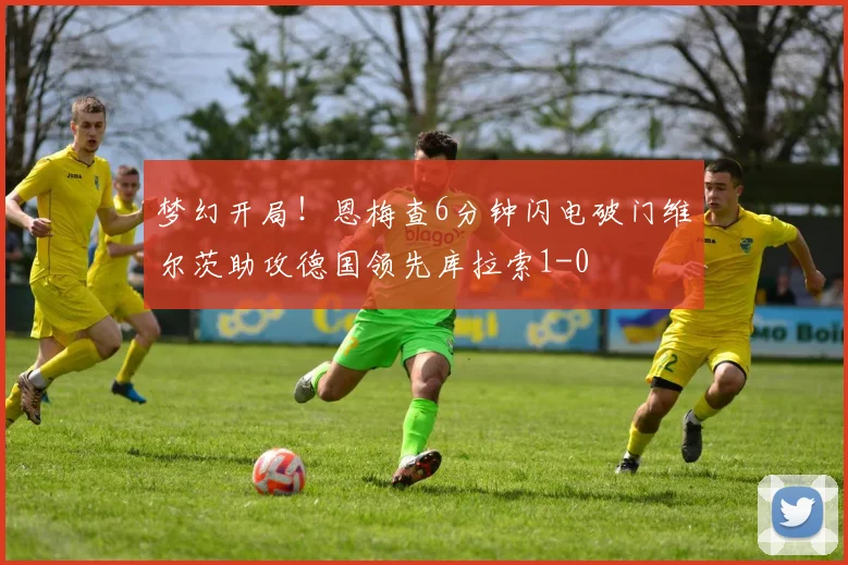 梦幻开局！恩梅查6分钟闪电破门维尔茨助攻德国领先库拉索1-0
