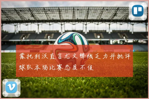 蒙托利沃直言尤文锋线乏力并批评球队本场比赛态度不佳