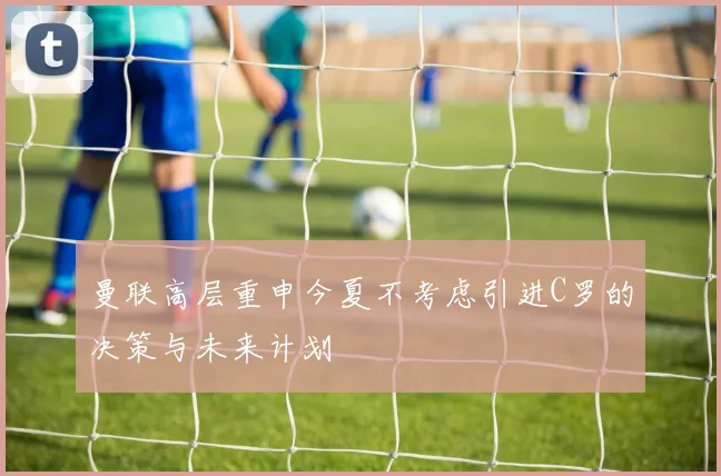 曼联高层重申今夏不考虑引进C罗的决策与未来计划