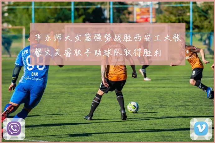 华东师大女篮强势战胜西安工大张馨文吴睿联手助球队取得胜利