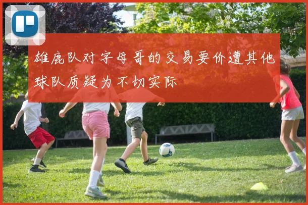 雄鹿队对字母哥的交易要价遭其他球队质疑为不切实际