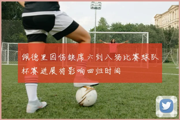 佩德里因伤缺席六到八场比赛球队杯赛进展将影响回归时间