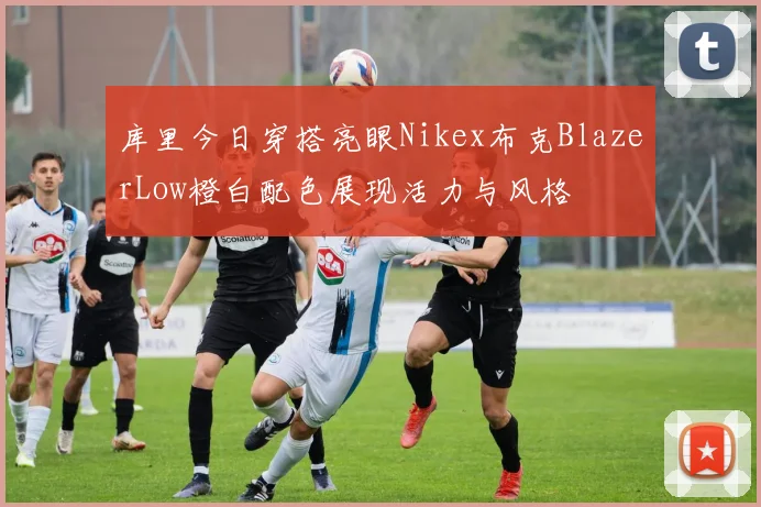 库里今日穿搭亮眼Nikex布克BlazerLow橙白配色展现活力与风格
