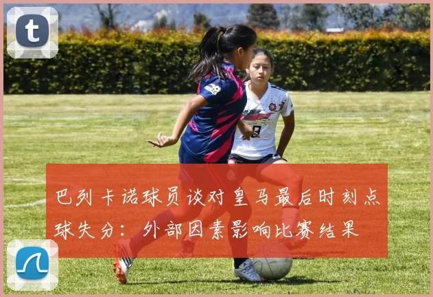 巴列卡诺球员谈对皇马最后时刻点球失分：外部因素影响比赛结果