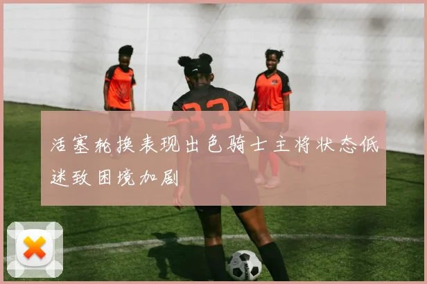 活塞轮换表现出色骑士主将状态低迷致困境加剧