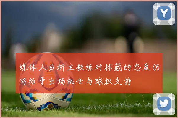 媒体人分析主教练对林葳的态度仍将给予出场机会与球权支持