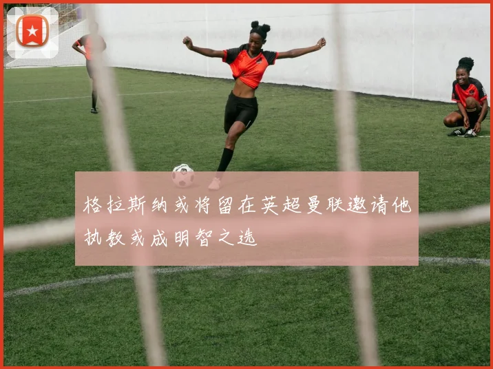 格拉斯纳或将留在英超曼联邀请他执教或成明智之选