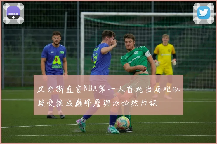 皮尔斯直言NBA第一人首轮出局难以接受换成巅峰詹舆论必然炸锅