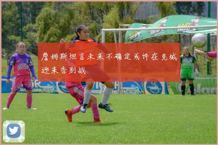 詹姆斯坦言未来不确定或许在克城迎来告别战