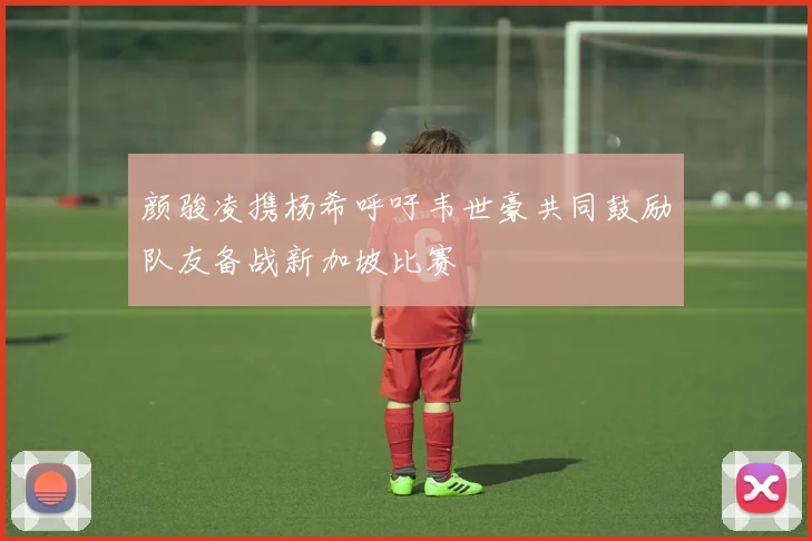 颜骏凌携杨希呼吁韦世豪共同鼓励队友备战新加坡比赛